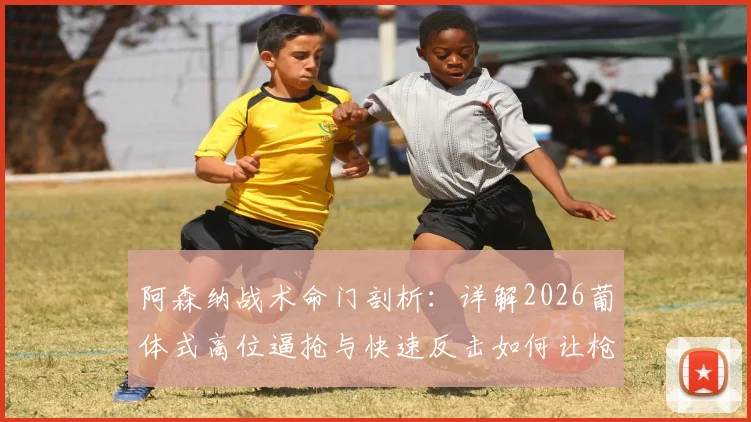 阿森纳战术命门剖析:详解2026葡体式高位逼抢与快速反击如何让枪手难受,附克制方法讨论