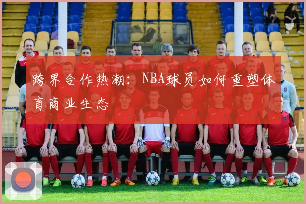 跨界合作热潮:NBA球员如何重塑体育商业生态