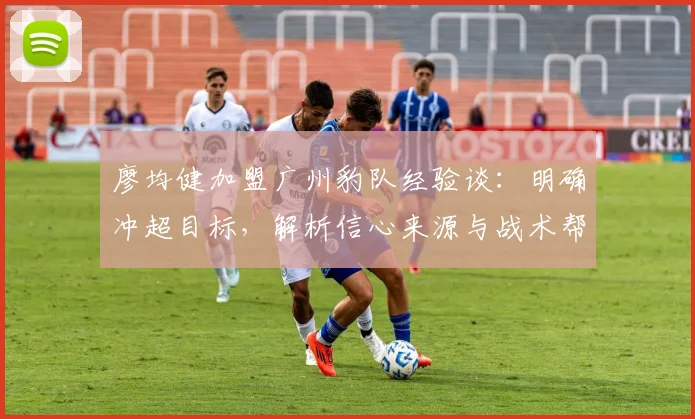 廖均健加盟广州豹队经验谈：明确冲超目标，解析信心来源与战术帮助