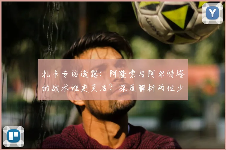 扎卡专访透露:阿隆索与阿尔特塔的战术谁更灵活?深度解析两位少帅执教风格差异