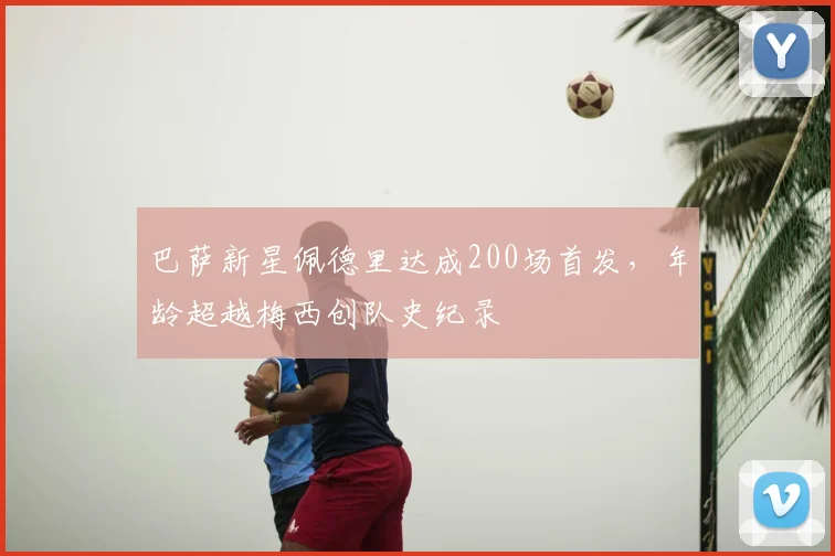 巴萨新星佩德里达成200场首发，年龄超越梅西创队史纪录