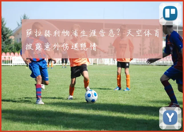 萨拉赫利物浦生涯告急？天空体育披露意外伤退隐情