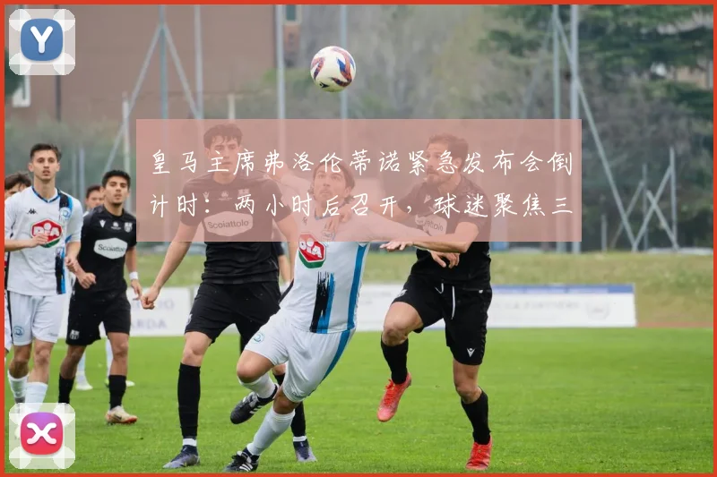 皇马主席弗洛伦蒂诺紧急发布会倒计时:两小时后召开,球迷聚焦三大猜想