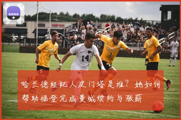 哈兰德经纪人皮门塔是谁？她如何帮助福登完成曼城续约与涨薪