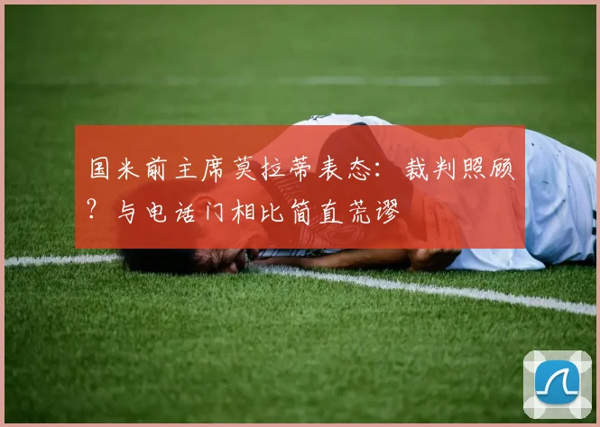 国米前主席莫拉蒂表态:裁判照顾?与电话门相比简直荒谬