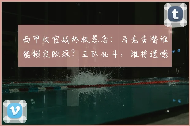西甲收官战终极悬念：马竞黄潜谁能锁定欧冠？五队乱斗，谁将遗憾降级？