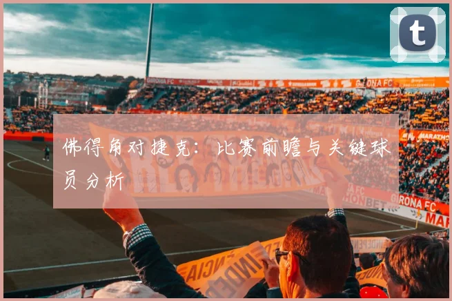 佛得角对捷克：比赛前瞻与关键球员分析