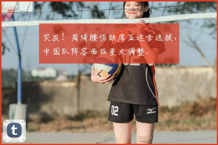 突发！周琦腰伤缺席亚运会选拔，中国队阵容面临重大调整。