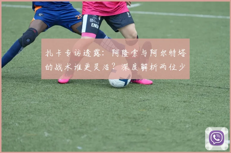 扎卡专访透露：阿隆索与阿尔特塔的战术谁更灵活？深度解析两位少帅执教风格差异