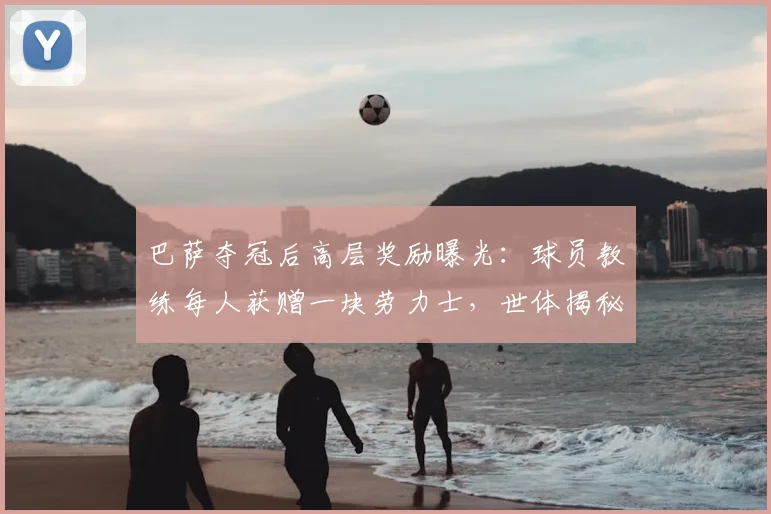 巴萨夺冠后高层奖励曝光:球员教练每人获赠一块劳力士,世体揭秘详情