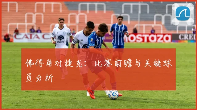 佛得角对捷克：比赛前瞻与关键球员分析