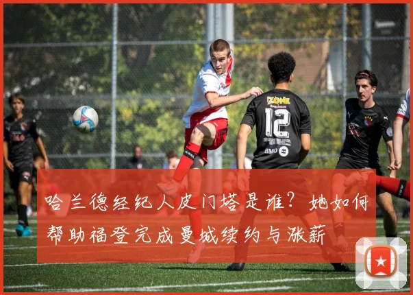 哈兰德经纪人皮门塔是谁?她如何帮助福登完成曼城续约与涨薪