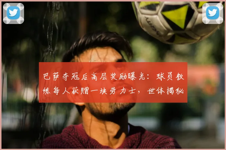 巴萨夺冠后高层奖励曝光：球员教练每人获赠一块劳力士，世体揭秘详情