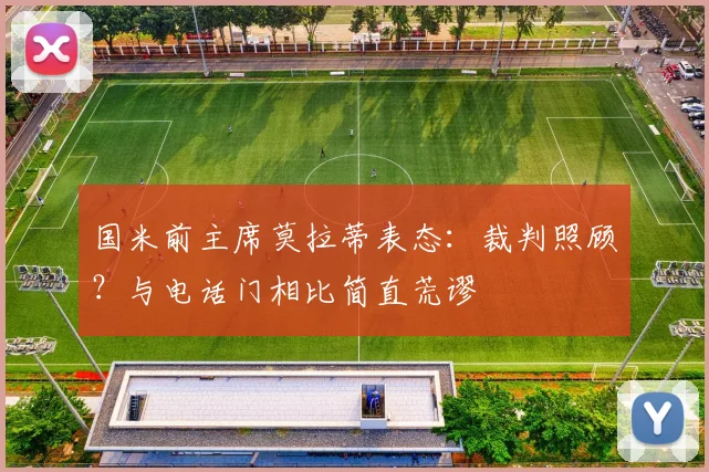 国米前主席莫拉蒂表态：裁判照顾？与电话门相比简直荒谬
